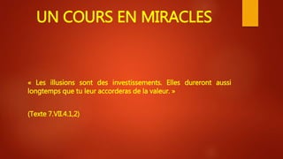 UN COURS EN MIRACLES
« Les illusions sont des investissements. Elles dureront aussi
longtemps que tu leur accorderas de la valeur. »
(Texte 7.VII.4.1,2)
 