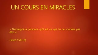 UN COURS EN MIRACLES
« N'enseigne à personne qu'il est ce que tu ne voudrais pas
être. »
(Texte 7.VII.3.8)
 