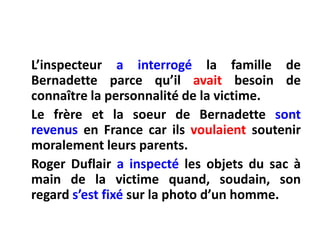 L’inspecteura interrogé la famille de Bernadette parcequ’ilavaitbesoin de connaître la personnalité de la victime.Le frère et la soeur de Bernadette sontrevenus en France car ilsvoulaientsoutenirmoralementleurs parents.Roger Duflaira inspecté les objets du sac à main de la victimequand, soudain, son regard s’estfixésur la photo d’un homme.