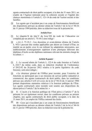 -7-


  agents contractuels de droit public occupant, à la date du 31 mars 2011, un
  emploi de l’Agence nationale pour la cohésion sociale et l’égalité des
  chances mentionnée à l’article L. 121-14 du code de l’action sociale et des
  familles.
 Les agents qui n’accèdent pas à un corps de fonctionnaires bénéficient
  des dispositions prévues au dernier alinéa de l’article 3 de la loi n° 84-16
  du 11 janvier 1984 précitée, dans sa rédaction issue de la présente loi.

                                  Article 8 ter
 Le chapitre X du titre V du livre VII du code de l’éducation est
  complété par un article L. 75-10-2 ainsi rédigé :
 « Art. L. 75-10-2. – Les deuxième et avant-dernier alinéas de l’article
  L. 952-1 peuvent être rendus applicables par décret en Conseil d’État, en
  totalité ou en partie, avec le cas échéant les adaptations nécessaires, aux
  établissements d’enseignement supérieur d’arts plastiques délivrant des
  diplômes d’école ou des diplômes nationaux relevant du ministre chargé de
  la culture. »

                                Article 8 quater
 I – Le second alinéa de l’article L. 122-4 du code forestier et l’article
  L. 222-7 du même code, dans sa rédaction résultant de l’ordonnance
  n° 2012-92 du 26 janvier 2012 relative à la partie législative du code
  forestier, sont ainsi rédigés :
 « Le directeur général de l’Office peut recruter, pour l’exercice de
  fonctions ne participant pas à ses missions de service public industriel et
  commercial, des agents contractuels de droit public, dans les conditions
  prévues aux articles 4 et 6 à 6 sexies de la loi n° 84-16 du 11 janvier 1984
  portant dispositions statutaires relatives à la fonction publique de l’État.
  Les agents contractuels ainsi recrutés sont soumis aux dispositions du
  décret prévu à l’article 7 de la même loi. »
                                                                     er
 II. – L’accès à la fonction publique de l’État prévu à l’article 1 de la
  présente loi est également ouvert, dans les conditions prévues au présent
  chapitre, aux agents contractuels de droit public occupant, à la date du
  31 mars 2011, un emploi de l’Office national des forêts.
 III – Ceux qui n’accèdent pas à un corps de fonctionnaires bénéficient
  des dispositions prévues au dernier alinéa de l’article 3 de la loi n° 84-16
  du 11 janvier 1984 précitée, dans sa rédaction issue de la présente loi.
 