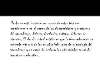    Mucho se está haciendo con ayuda de estas técnicas especialmente en el campo de las discapacidades y trastornos del aprendizaje, dislexia, discalculia, autismo, defectos de atención. El desafío actual estriba en que la Neuroeducación se extiende más allá de los estudios habituales de la patología del aprendizaje y es capaz de explorar los más variados temas de importancia educativa.