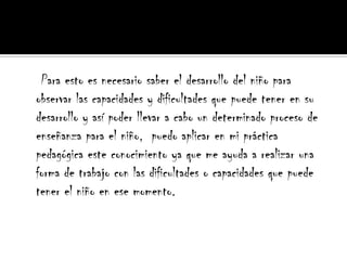     Para esto es necesario saber el desarrollo del niño para observar las capacidades y dificultades que puede tener en su desarrollo y así poder llevar a cabo un determinado proceso de enseñanza para el niño,  puedo aplicar en mi práctica pedagógica este conocimiento ya que me ayuda a realizar una forma de trabajo con las dificultades o capacidades que puede tener el niño en ese momento.