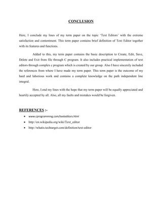 CONCLUSION
Here, I conclude my lines of my term paper on the topic ‘Text Editors’ with the extreme
satisfaction and contentment. This term paper contains brief definition of Text Editor together
with its features and functions.
Added to this, my term paper contains the basic description to Create, Edit, Save,
Delete and Exit from file through C program. It also includes practical implementation of text
editors through complex c program which is created by our group. Also I have sincerely included
the references from where I have made my term paper. This term paper is the outcome of my
hard and laborious work and contains a complete knowledge on the path independent line
integral.
Here, I end my lines with the hope that my term paper will be equally appreciated and
heartily accepted by all. Also, all my faults and mistakes would be forgiven.
REFERENCES :-
 www.cprogramming.com/texteditors.html
 http://en.wikipedia.org/wiki/Text_editor
 http://whatis.techtarget.com/definition/text-editor
 