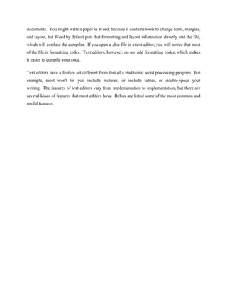 documents. You might write a paper in Word, because it contains tools to change fonts, margins,
and layout, but Word by default puts that formatting and layout information directly into the file,
which will confuse the compiler. If you open a .doc file in a text editor, you will notice that most
of the file is formatting codes. Text editors, however, do not add formatting codes, which makes
it easier to compile your code.
Text editors have a feature set different from that of a traditional word processing program. For
example, most won't let you include pictures, or include tables, or double-space your
writing. The features of text editors vary from implementation to implementation, but there are
several kinds of features that most editors have. Below are listed some of the most common and
useful features.
 