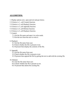 ALGORITHM:
1. Display options new, open and exit and get choice.
2. If choice is 1 , call Create() function.
3. If choice is 2, call Display() function.
4. If choice is 3, call Append() function.
5. If choice is 4, call Delete() function.
6. If choice is 5, call Display() function.
7. Create()
7.1 Get the file name and open it in write mode.
7.2 Get the text from the user to write it.
8. Display()
8.1 Get the file name from user.
8.2 Check whether the file is present or not.
8.2 If present then display the contents of the file.
9. Append()
9.1 Get the file name from user.
9.2 Check whether the file is present or not.
9.3 If present then append the file by getting the text to add with the existing file.
10. Delete()
10.1 Get the file name from user.
10.2 Check whether the file is present or not.
10.3 If present then delete the existing file.
 