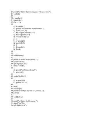 27 printf("ntEnter the text and press '.' to savennt");
28 while(1)
29 {
30 c=getchar();
31 fputc(c,fp1);
32 if(c == '.')
33 {
a) fclose(fp1);
b) printf("ntEnter then new filename: ");
c) scanf("%s",fn);
d) fp1=fopen("temp.txt","r");
e) fp2=fopen(fn,"w");
f) while(!feof(fp1))
g) {
h) c=getc(fp1);
i) putc(c,fp2);
j) }
k) fclose(fp2);
l) break;
34 }}
35 }
36 void Display()
37 {
38 printf("ntEnter the file name: ");
39 scanf("%s",fn);
40 fp1=fopen(fn,"r");
41 if(fp1==NULL)
42 {
a) printf("ntFile not found!");
b) goto end1;
43 }
44 while(!feof(fp1))
45 {
a) c=getc(fp1);
b) printf("%c",c);
46 }
47 end1:
48 fclose(fp1);
49 printf("nntPress any key to continue...");
50 getch();
51 }
52 void Delete()
53 {
54 printf("ntEnter the file name: ");
55 scanf("%s",fn);
56 fp1=fopen(fn,"r");
 