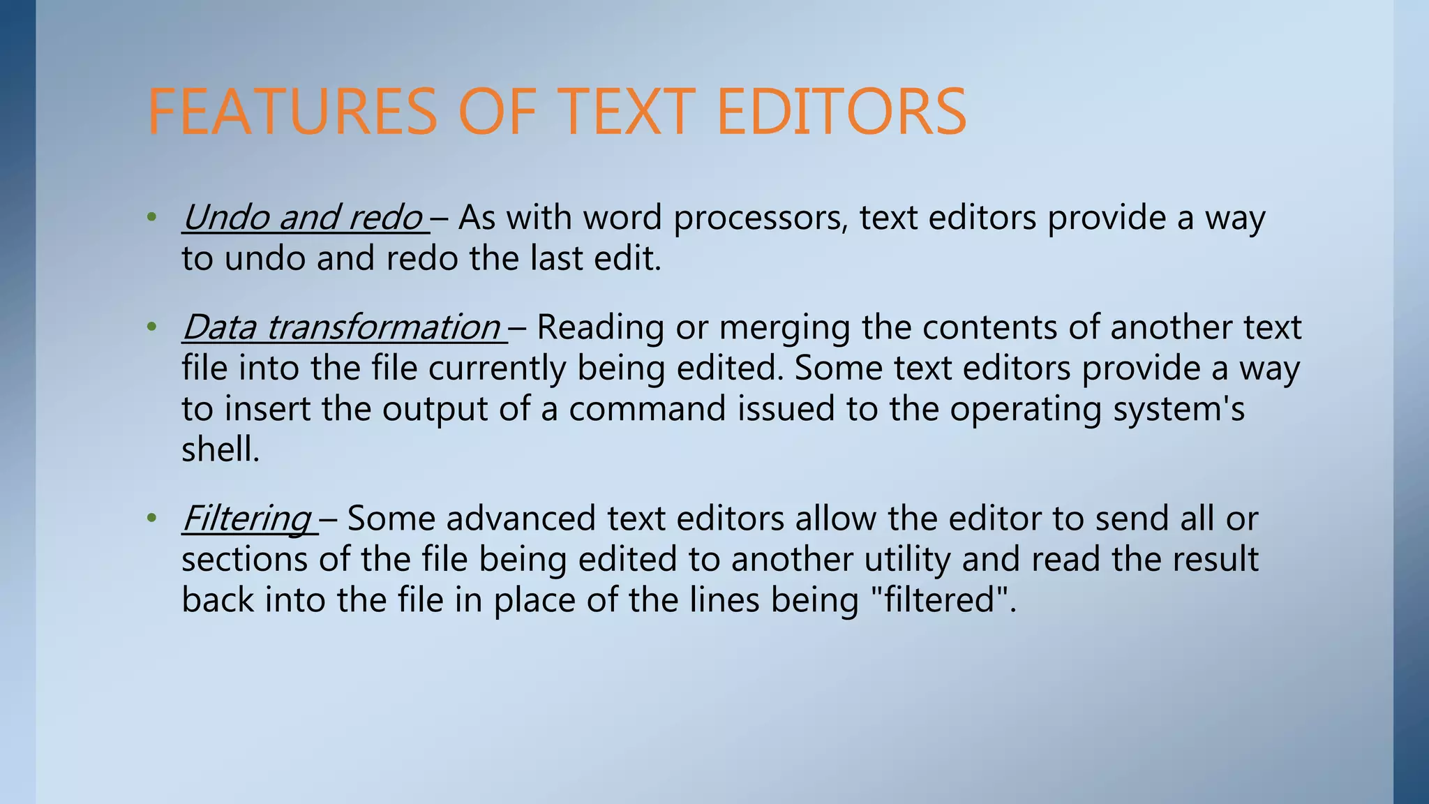 • Undo and redo – As with word processors, text editors provide a way
to undo and redo the last edit.
• Data transformation – Reading or merging the contents of another text
file into the file currently being edited. Some text editors provide a way
to insert the output of a command issued to the operating system's
shell.
• Filtering – Some advanced text editors allow the editor to send all or
sections of the file being edited to another utility and read the result
back into the file in place of the lines being "filtered".
FEATURES OF TEXT EDITORS
 