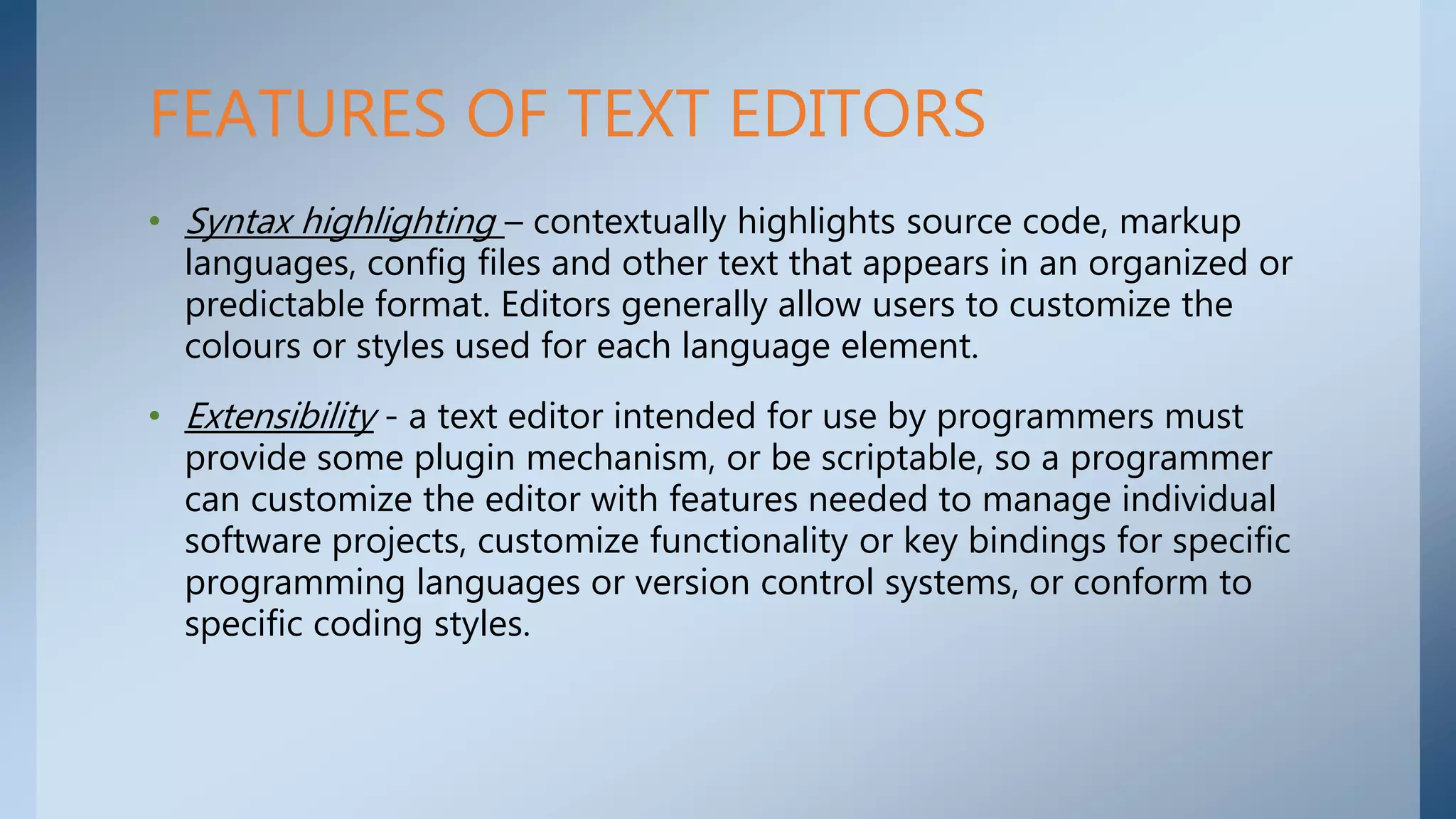• Syntax highlighting – contextually highlights source code, markup
languages, config files and other text that appears in an organized or
predictable format. Editors generally allow users to customize the
colours or styles used for each language element.
• Extensibility - a text editor intended for use by programmers must
provide some plugin mechanism, or be scriptable, so a programmer
can customize the editor with features needed to manage individual
software projects, customize functionality or key bindings for specific
programming languages or version control systems, or conform to
specific coding styles.
FEATURES OF TEXT EDITORS
 