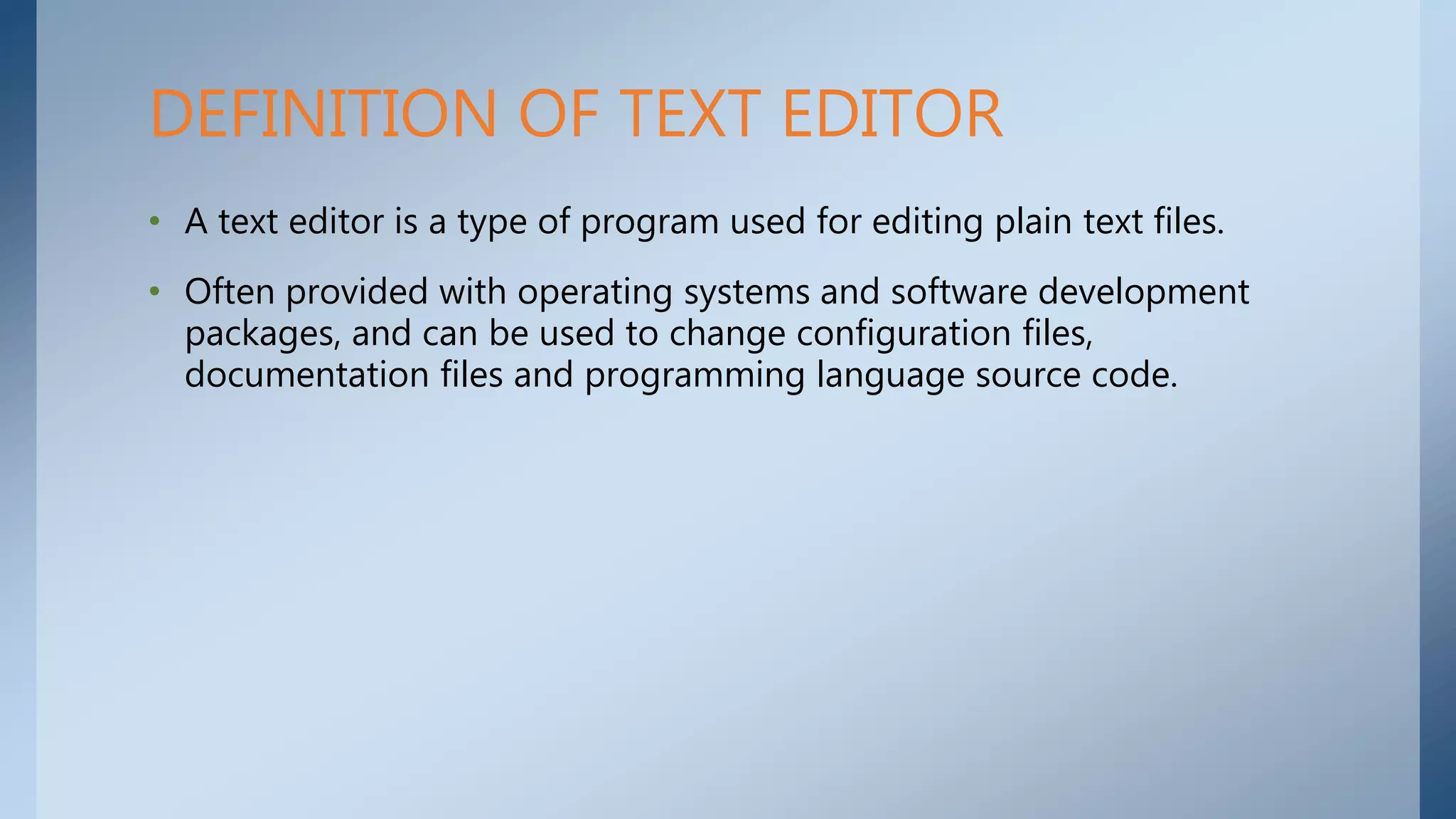 • A text editor is a type of program used for editing plain text files.
• Often provided with operating systems and software development
packages, and can be used to change configuration files,
documentation files and programming language source code.
DEFINITION OF TEXT EDITOR
 