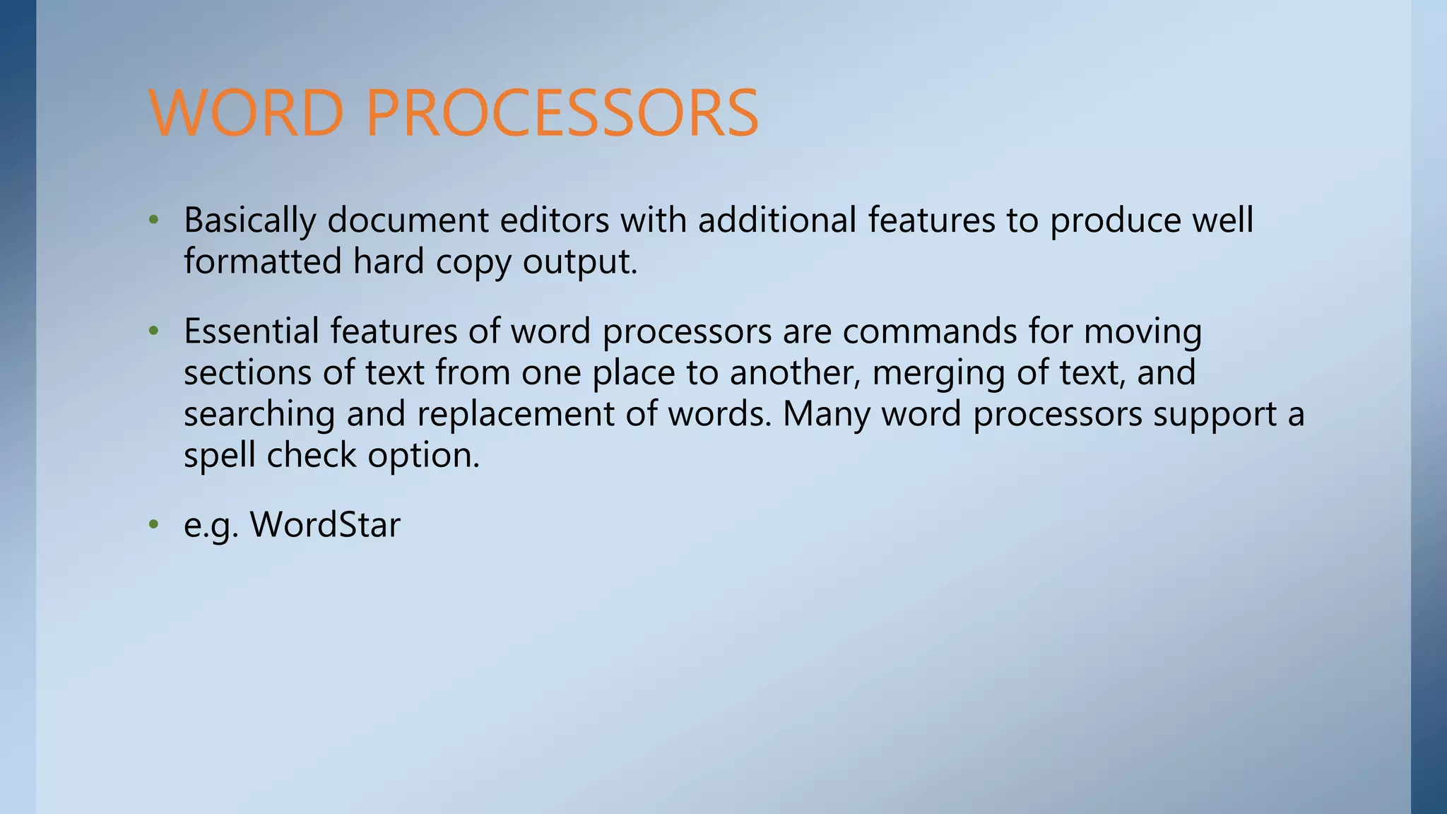 • Basically document editors with additional features to produce well
formatted hard copy output.
• Essential features of word processors are commands for moving
sections of text from one place to another, merging of text, and
searching and replacement of words. Many word processors support a
spell check option.
• e.g. WordStar
WORD PROCESSORS
 