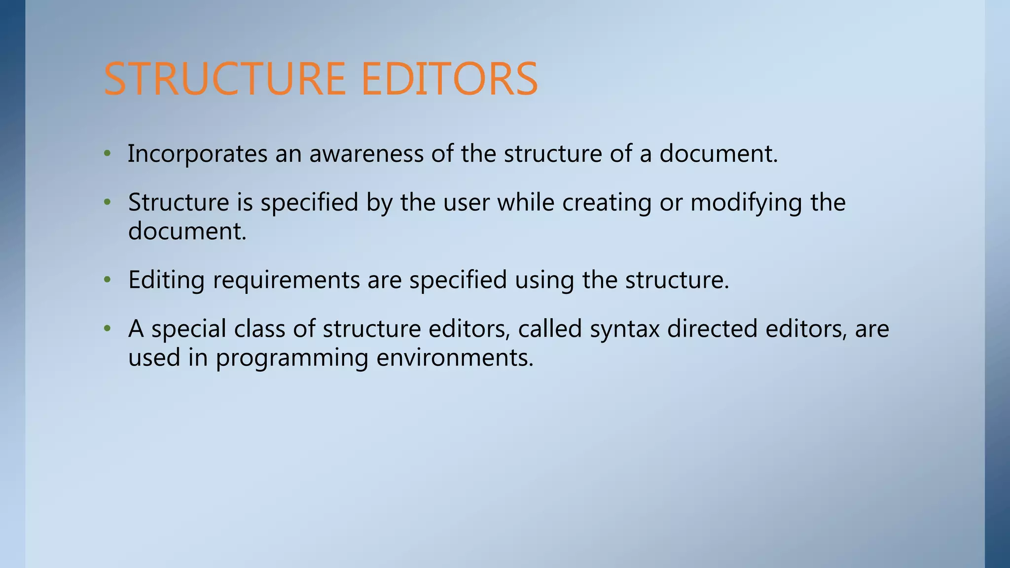 • Incorporates an awareness of the structure of a document.
• Structure is specified by the user while creating or modifying the
document.
• Editing requirements are specified using the structure.
• A special class of structure editors, called syntax directed editors, are
used in programming environments.
STRUCTURE EDITORS
 