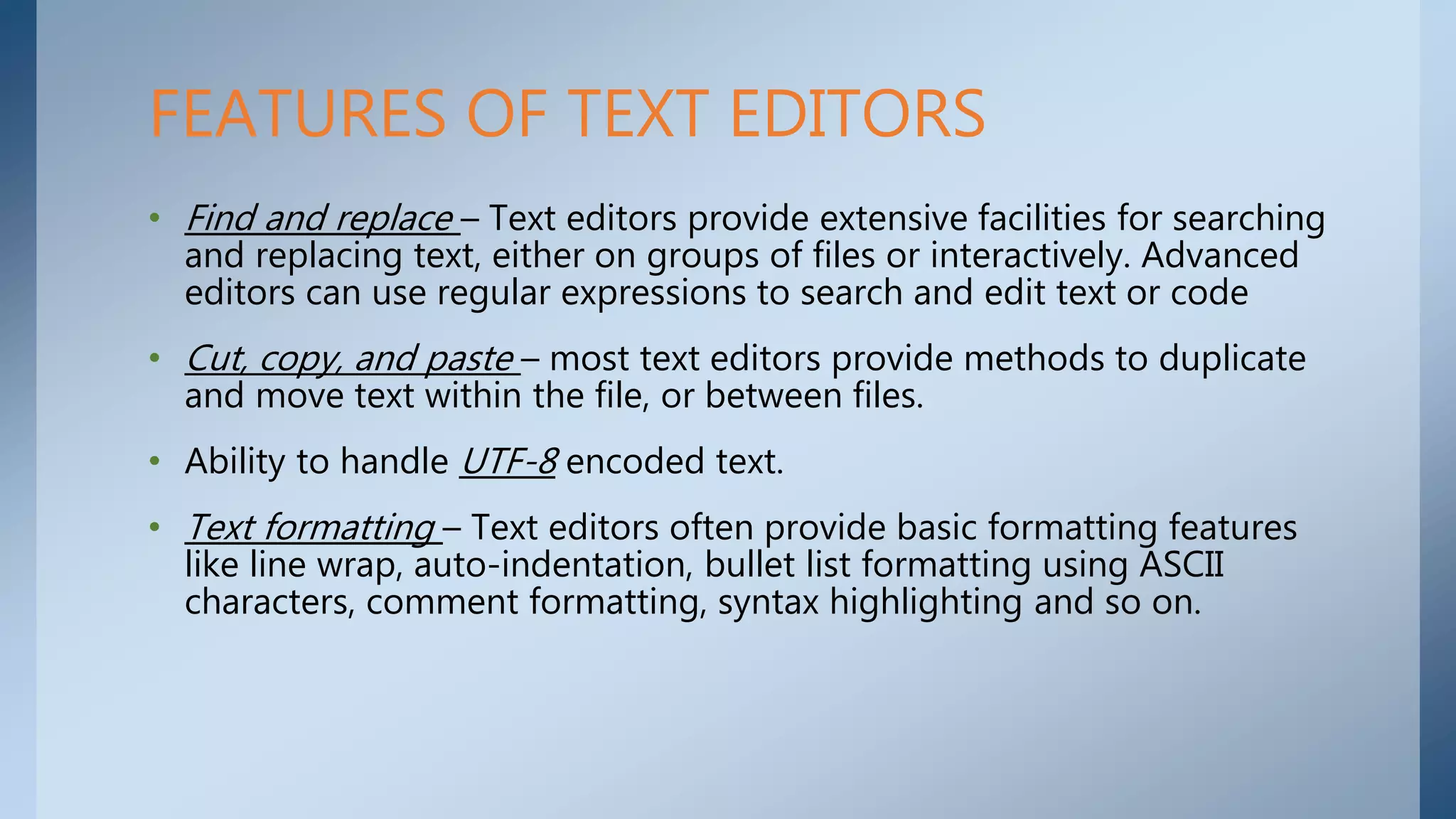 • Find and replace – Text editors provide extensive facilities for searching
and replacing text, either on groups of files or interactively. Advanced
editors can use regular expressions to search and edit text or code
• Cut, copy, and paste – most text editors provide methods to duplicate
and move text within the file, or between files.
• Ability to handle UTF-8 encoded text.
• Text formatting – Text editors often provide basic formatting features
like line wrap, auto-indentation, bullet list formatting using ASCII
characters, comment formatting, syntax highlighting and so on.
FEATURES OF TEXT EDITORS
 
