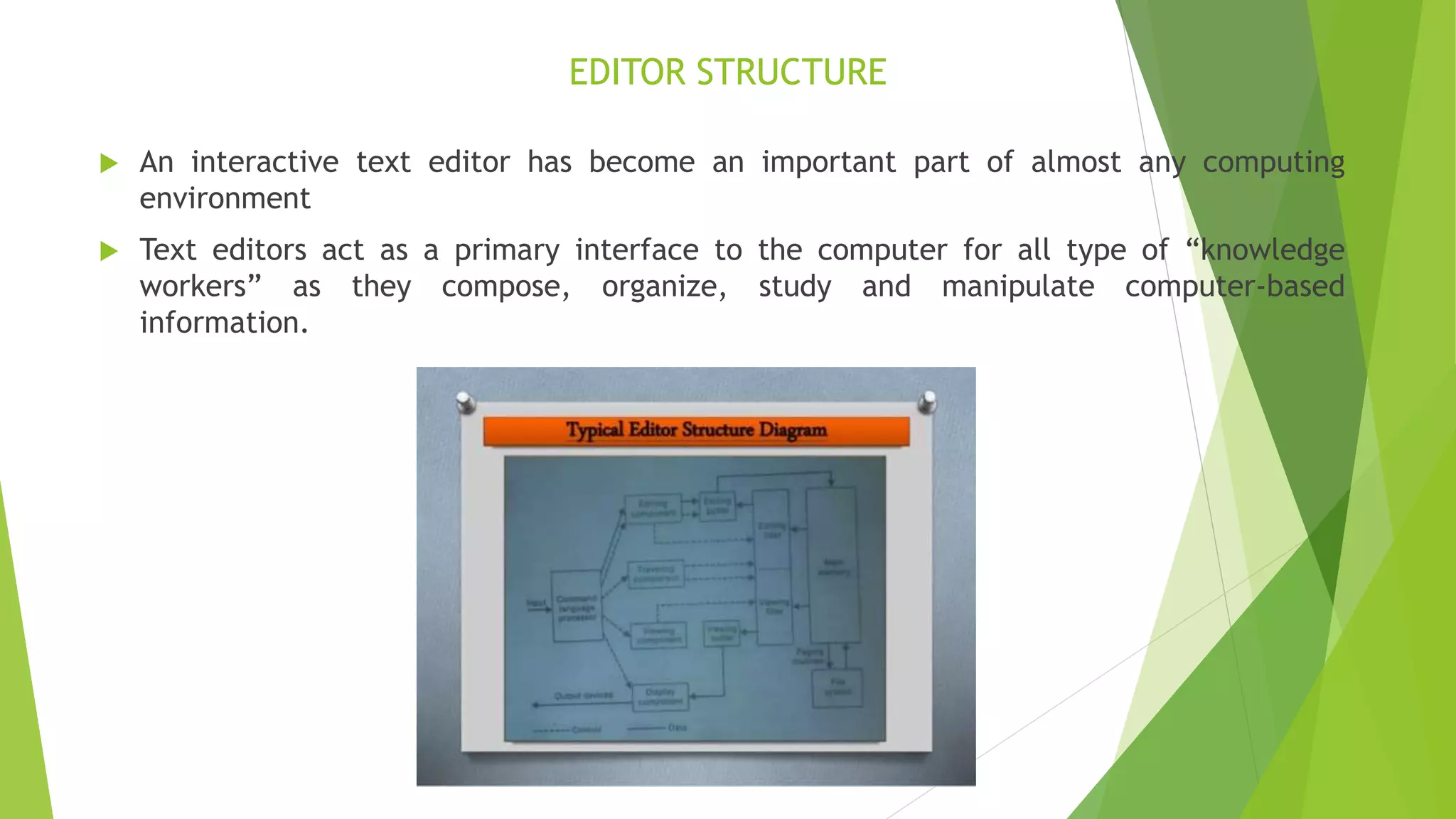 EDITOR STRUCTURE
 An interactive text editor has become an important part of almost any computing
environment
 Text editors act as a primary interface to the computer for all type of “knowledge
workers” as they compose, organize, study and manipulate computer-based
information.
 