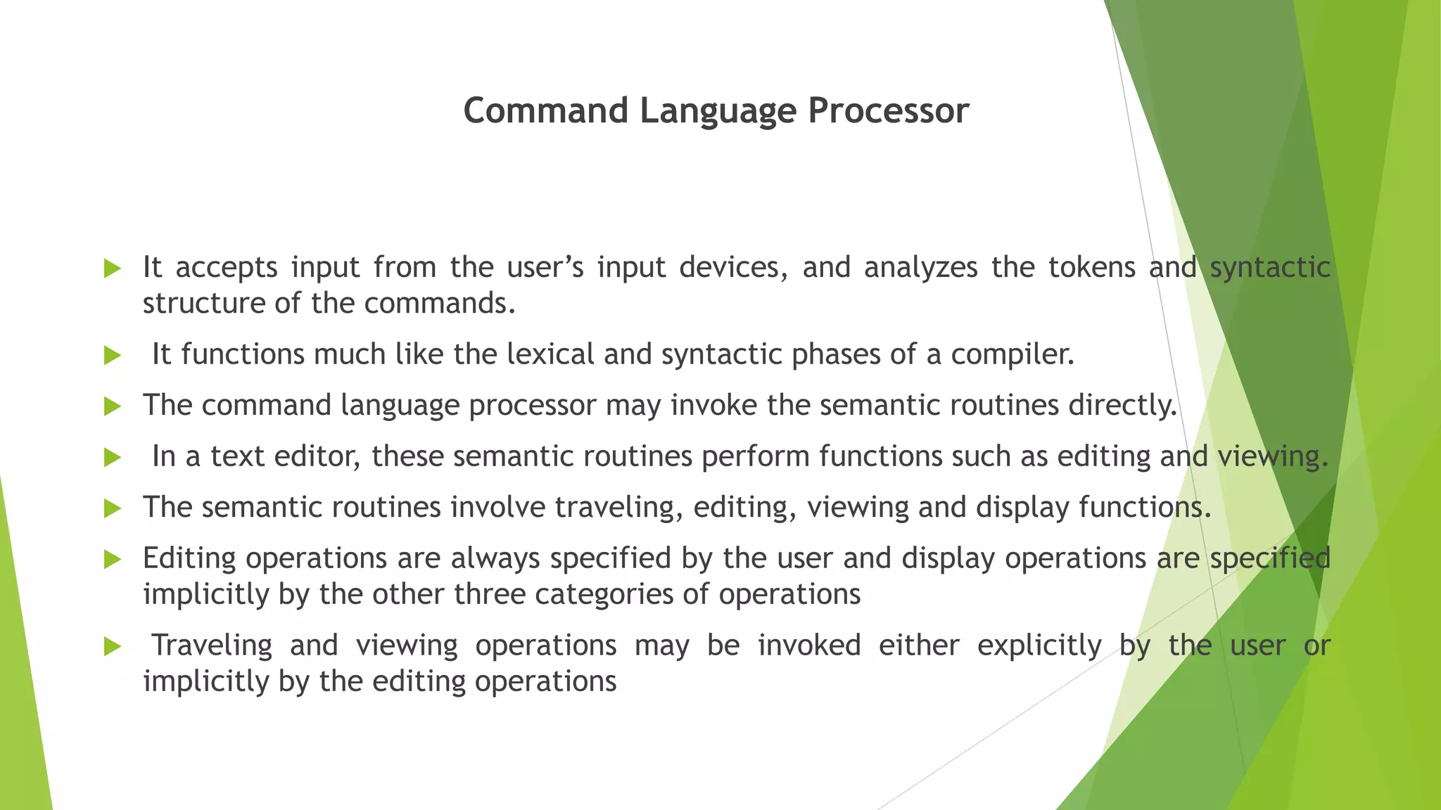 Command Language Processor
 It accepts input from the user’s input devices, and analyzes the tokens and syntactic
structure of the commands.
 It functions much like the lexical and syntactic phases of a compiler.
 The command language processor may invoke the semantic routines directly.
 In a text editor, these semantic routines perform functions such as editing and viewing.
 The semantic routines involve traveling, editing, viewing and display functions.
 Editing operations are always specified by the user and display operations are specified
implicitly by the other three categories of operations
 Traveling and viewing operations may be invoked either explicitly by the user or
implicitly by the editing operations
 