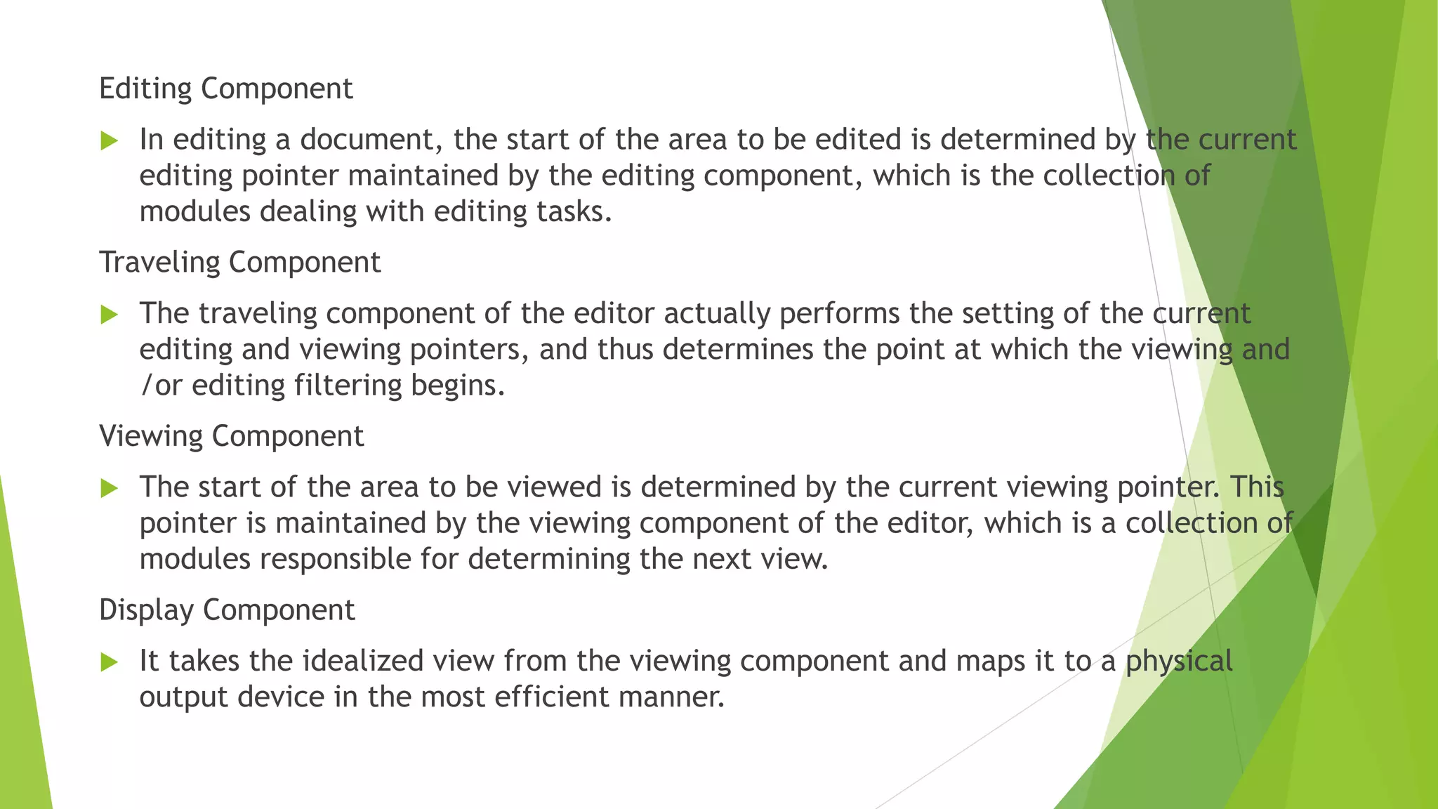 Editing Component
 In editing a document, the start of the area to be edited is determined by the current
editing pointer maintained by the editing component, which is the collection of
modules dealing with editing tasks.
Traveling Component
 The traveling component of the editor actually performs the setting of the current
editing and viewing pointers, and thus determines the point at which the viewing and
/or editing filtering begins.
Viewing Component
 The start of the area to be viewed is determined by the current viewing pointer. This
pointer is maintained by the viewing component of the editor, which is a collection of
modules responsible for determining the next view.
Display Component
 It takes the idealized view from the viewing component and maps it to a physical
output device in the most efficient manner.
 