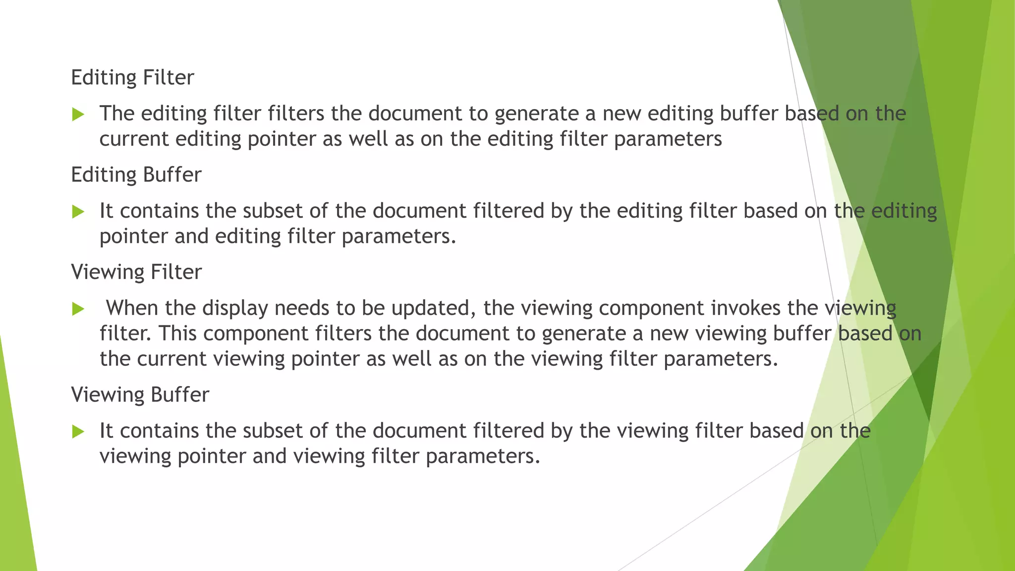 Editing Filter
 The editing filter filters the document to generate a new editing buffer based on the
current editing pointer as well as on the editing filter parameters
Editing Buffer
 It contains the subset of the document filtered by the editing filter based on the editing
pointer and editing filter parameters.
Viewing Filter
 When the display needs to be updated, the viewing component invokes the viewing
filter. This component filters the document to generate a new viewing buffer based on
the current viewing pointer as well as on the viewing filter parameters.
Viewing Buffer
 It contains the subset of the document filtered by the viewing filter based on the
viewing pointer and viewing filter parameters.
 