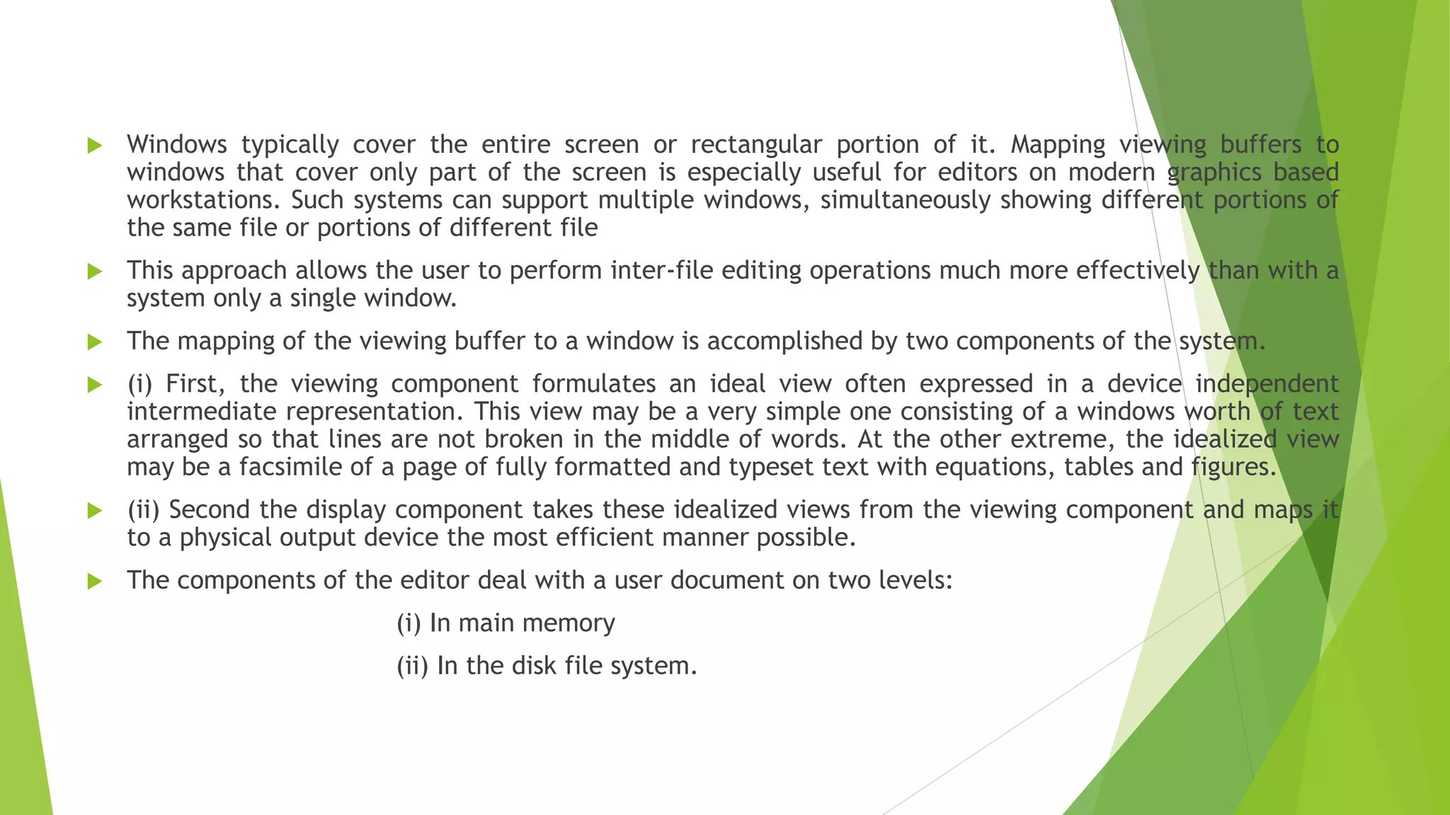  Windows typically cover the entire screen or rectangular portion of it. Mapping viewing buffers to
windows that cover only part of the screen is especially useful for editors on modern graphics based
workstations. Such systems can support multiple windows, simultaneously showing different portions of
the same file or portions of different file
 This approach allows the user to perform inter-file editing operations much more effectively than with a
system only a single window.
 The mapping of the viewing buffer to a window is accomplished by two components of the system.
 (i) First, the viewing component formulates an ideal view often expressed in a device independent
intermediate representation. This view may be a very simple one consisting of a windows worth of text
arranged so that lines are not broken in the middle of words. At the other extreme, the idealized view
may be a facsimile of a page of fully formatted and typeset text with equations, tables and figures.
 (ii) Second the display component takes these idealized views from the viewing component and maps it
to a physical output device the most efficient manner possible.
 The components of the editor deal with a user document on two levels:
(i) In main memory
(ii) In the disk file system.
 