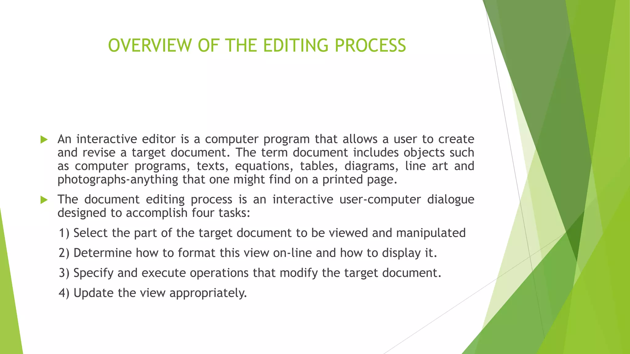 OVERVIEW OF THE EDITING PROCESS
 An interactive editor is a computer program that allows a user to create
and revise a target document. The term document includes objects such
as computer programs, texts, equations, tables, diagrams, line art and
photographs-anything that one might find on a printed page.
 The document editing process is an interactive user-computer dialogue
designed to accomplish four tasks:
1) Select the part of the target document to be viewed and manipulated
2) Determine how to format this view on-line and how to display it.
3) Specify and execute operations that modify the target document.
4) Update the view appropriately.
 