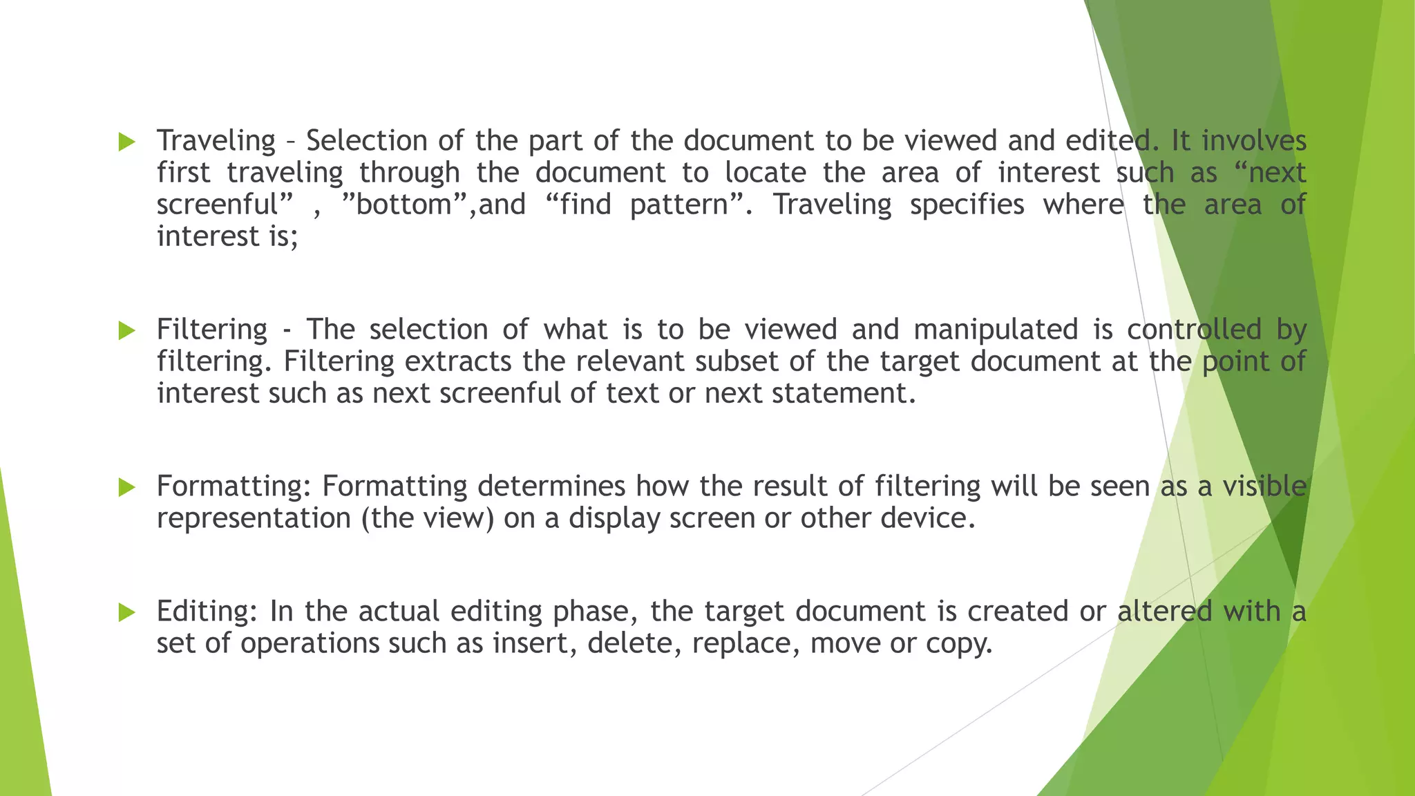  Traveling – Selection of the part of the document to be viewed and edited. It involves
first traveling through the document to locate the area of interest such as “next
screenful” , ”bottom”,and “find pattern”. Traveling specifies where the area of
interest is;
 Filtering - The selection of what is to be viewed and manipulated is controlled by
filtering. Filtering extracts the relevant subset of the target document at the point of
interest such as next screenful of text or next statement.
 Formatting: Formatting determines how the result of filtering will be seen as a visible
representation (the view) on a display screen or other device.
 Editing: In the actual editing phase, the target document is created or altered with a
set of operations such as insert, delete, replace, move or copy.
 