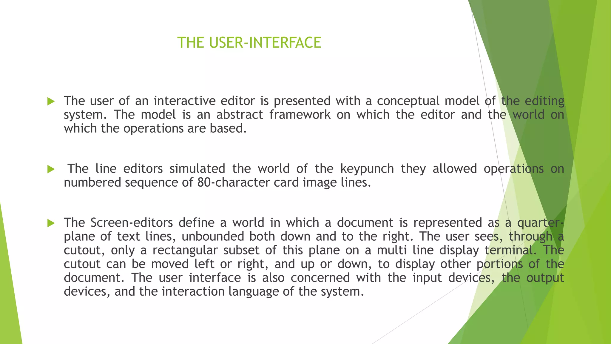 THE USER-INTERFACE
 The user of an interactive editor is presented with a conceptual model of the editing
system. The model is an abstract framework on which the editor and the world on
which the operations are based.
 The line editors simulated the world of the keypunch they allowed operations on
numbered sequence of 80-character card image lines.
 The Screen-editors define a world in which a document is represented as a quarter-
plane of text lines, unbounded both down and to the right. The user sees, through a
cutout, only a rectangular subset of this plane on a multi line display terminal. The
cutout can be moved left or right, and up or down, to display other portions of the
document. The user interface is also concerned with the input devices, the output
devices, and the interaction language of the system.
 