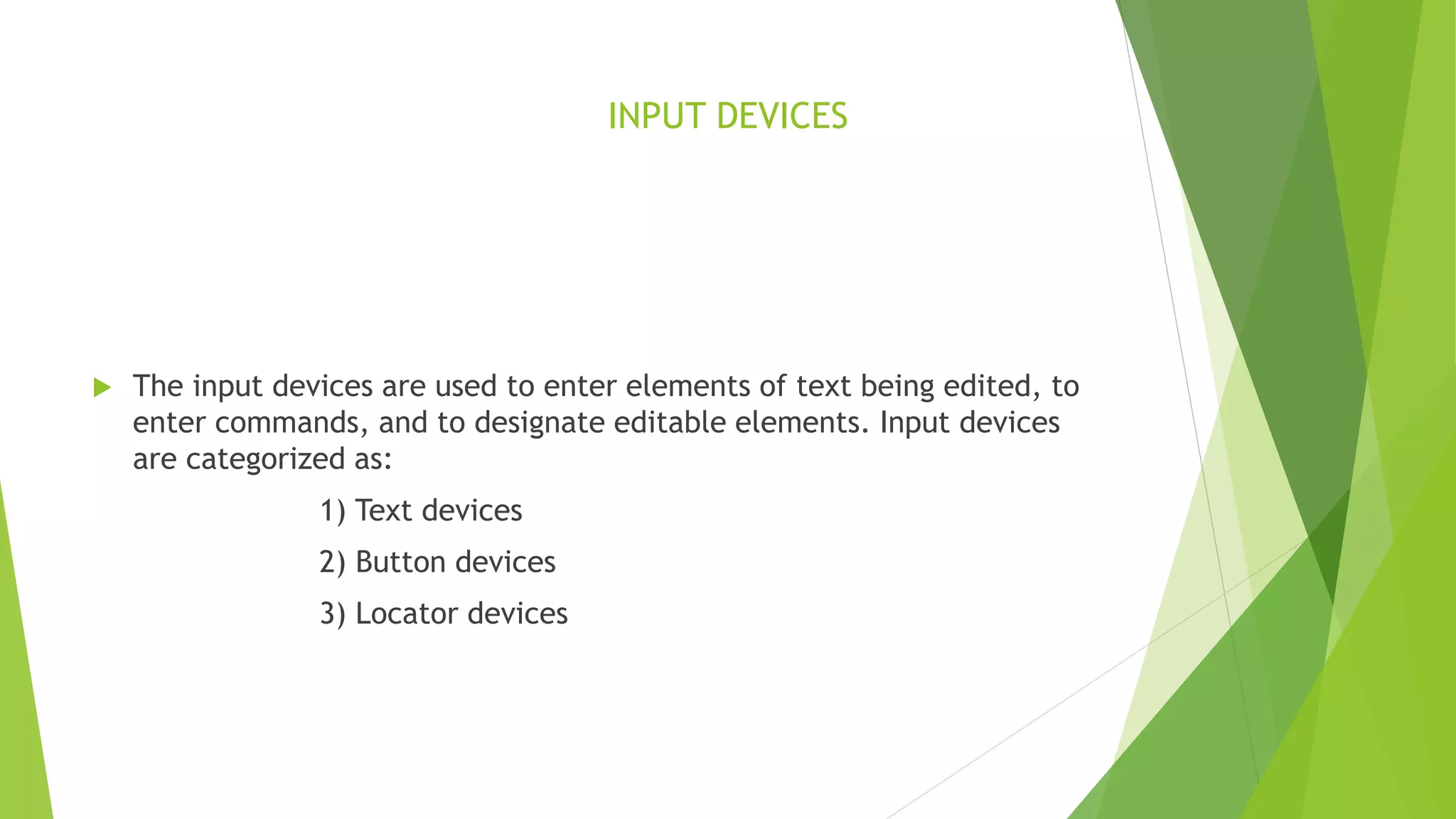 INPUT DEVICES
 The input devices are used to enter elements of text being edited, to
enter commands, and to designate editable elements. Input devices
are categorized as:
1) Text devices
2) Button devices
3) Locator devices
 