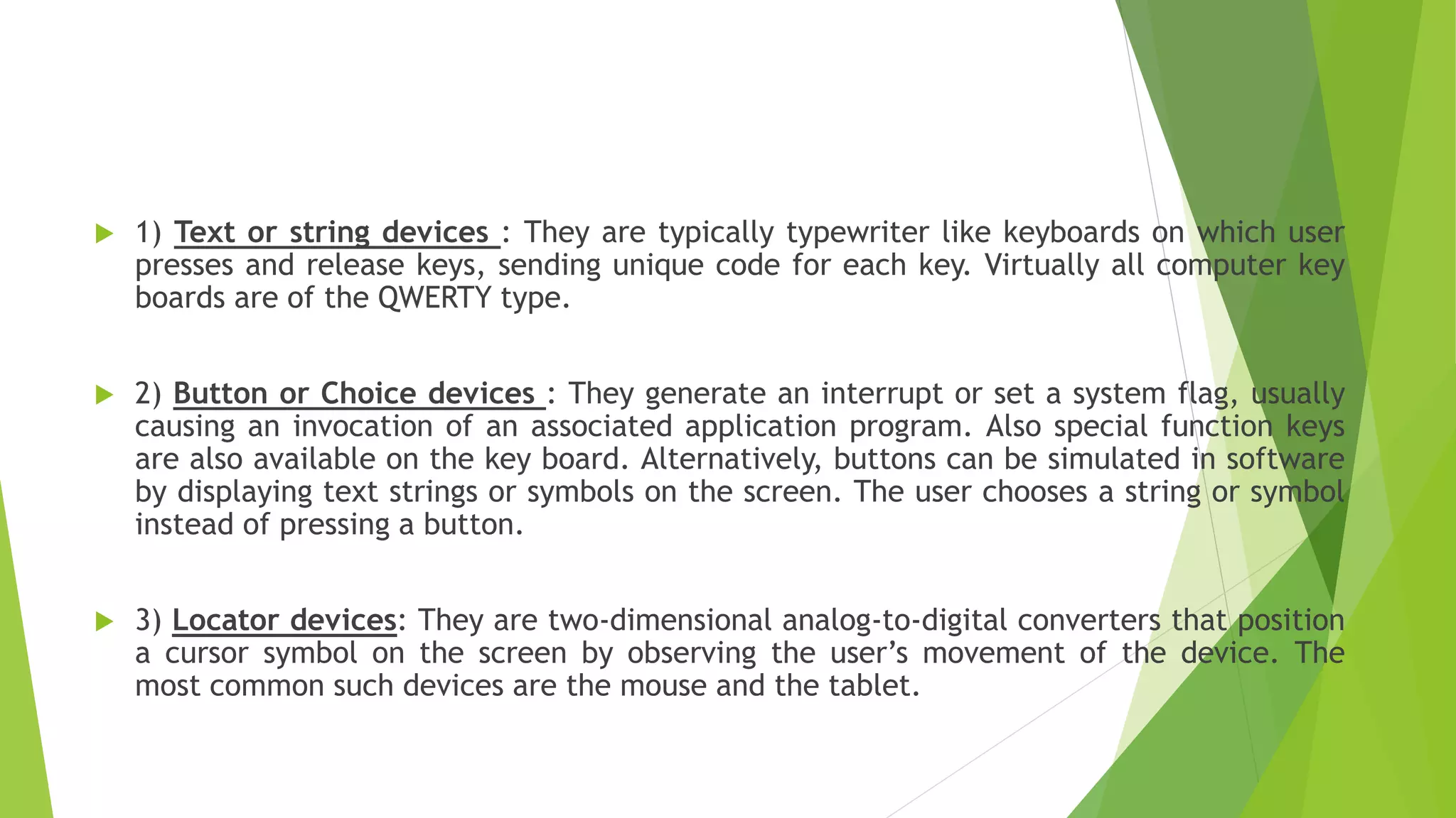  1) Text or string devices : They are typically typewriter like keyboards on which user
presses and release keys, sending unique code for each key. Virtually all computer key
boards are of the QWERTY type.
 2) Button or Choice devices : They generate an interrupt or set a system flag, usually
causing an invocation of an associated application program. Also special function keys
are also available on the key board. Alternatively, buttons can be simulated in software
by displaying text strings or symbols on the screen. The user chooses a string or symbol
instead of pressing a button.
 3) Locator devices: They are two-dimensional analog-to-digital converters that position
a cursor symbol on the screen by observing the user’s movement of the device. The
most common such devices are the mouse and the tablet.
 