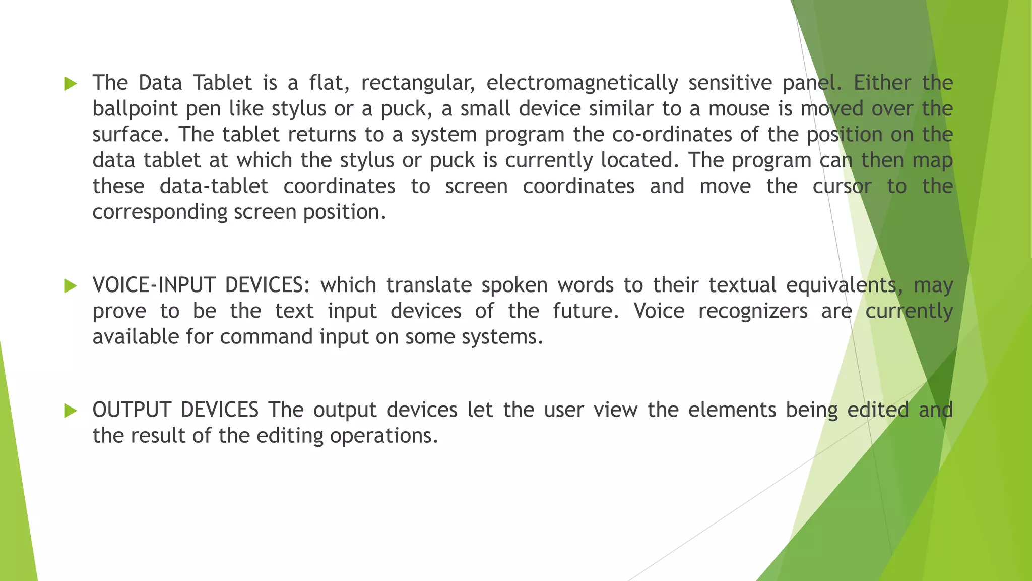 The Data Tablet is a flat, rectangular, electromagnetically sensitive panel. Either the
ballpoint pen like stylus or a puck, a small device similar to a mouse is moved over the
surface. The tablet returns to a system program the co-ordinates of the position on the
data tablet at which the stylus or puck is currently located. The program can then map
these data-tablet coordinates to screen coordinates and move the cursor to the
corresponding screen position.
 VOICE-INPUT DEVICES: which translate spoken words to their textual equivalents, may
prove to be the text input devices of the future. Voice recognizers are currently
available for command input on some systems.
 OUTPUT DEVICES The output devices let the user view the elements being edited and
the result of the editing operations.
 