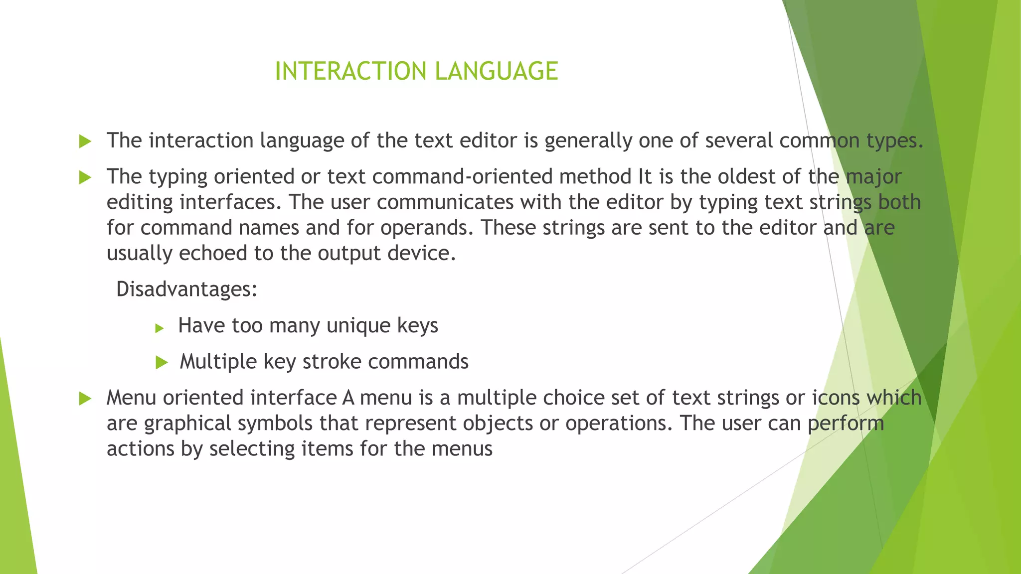 INTERACTION LANGUAGE
 The interaction language of the text editor is generally one of several common types.
 The typing oriented or text command-oriented method It is the oldest of the major
editing interfaces. The user communicates with the editor by typing text strings both
for command names and for operands. These strings are sent to the editor and are
usually echoed to the output device.
Disadvantages:
 Have too many unique keys
 Multiple key stroke commands
 Menu oriented interface A menu is a multiple choice set of text strings or icons which
are graphical symbols that represent objects or operations. The user can perform
actions by selecting items for the menus
 