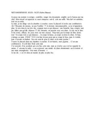 METAMORPHOSE JOUR - NUIT (Sabra Binous)
Je passe ma journée à corriger, contrôler, ranger des documents empilés sur le bureau par ma
chef. Mon travail est apprécié et, aussi ennuyeux soit-il, cela me suffit. Ma chef est satisfaite,
tout est en ordre.
La nuit, je me dirige vers la chambre à coucher, ouvre le placard et revêts une combinaison.
Ah ! Ma paire de ciseaux, ne pas l’oublier !!! Je deviens méconnaissable, je ne m’appartiens
plus. Je sors dans la rue très vite, coupant tout ce qui dépasse : une branche, hop, coupée, tant
pis, fallait pas qu’elle dépasse !!! Ah, chouette, un passant avec son chien. Je vais me le faire.
Il me croise, effrayé, les yeux rivés sur mes ciseaux. Trop tard, pas le temps de faire demi-
tour ! Je coupe tout ce qui dépasse… Je coupe la laisse, je coupe en deux le chien. Et hop,
j’attrape sa main. CRAC ! Et il s’en faut de peu pour que je coupe le bras, mais il s’enfuit,
puis s’écroule en hurlant. Ses cris sont-ils pour le chien ou la main perdue ?
J’ouvre le placard dans ma chambre à coucher. Il est bizarre, mon pyjama… C’est une
combinaison. Il a dû faire froid cette nuit.
J’ai souvenir d’un accident qui a eu lieu cette nuit, mais je n’arrive pas à m’en rappeler la
nature. J’ »écoute la radio : « on a retrouvé une moitié de chien abandonnée sur le trottoir et
une main ensanglantée. Une main d’homme. »
Je me dis : « on vit dans un monde de plus en plus fou.
 