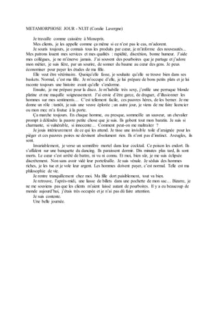 METAMORPHOSE JOUR - NUIT (Coralie Lavergne)
Je travaille comme caissière à Monoprix.
Mes clients, je les appelle comme ça même si ce n’est pas le cas, m’adorent.
Je souris toujours, je connais tous les produits par cœur, je m’informe des nouveautés...
Mes patrons louent mes services et mes qualités : rapidité, discrétion, bonne humeur. J’aide
mes collègues, je ne m’énerve jamais. J’ai souvent des pourboires que je partage et j’adore
mon métier, je suis fière, par un sourire, de sonner du baume au cœur des gens. Je peux
économiser pour payer les études de ma fille.
Elle veut être vétérinaire. Quoiqu’elle fasse, je souhaite qu’elle se trouve bien dans ses
baskets. Normal, c’est ma fille. Je m’occupe d’elle, je lui prépare de bons petits plats et je lui
raconte toujours une histoire avant qu’elle s’endorme.
Ensuite, je me prépare pour la disco. Je m’habille très sexy, j’enfile une perruque blonde
platine et me maquille soigneusement. J’ai envie d’être garce, de draguer, d’illusionner les
hommes sur mes sentiments… C’est tellement facile, ces pauvres hères, de les berner. Je me
donne un rôle : tantôt, je suis une veuve éplorée ; un autre jour, je viens de me faire licencier
ou mon mec m’a foutue à la porte.
Ça marche toujours. En chaque homme, ou presque, sommeille un sauveur, un chevalier
prompt à défendre la pauvre petite chose que je suis. Ils gobent tout mon baratin. Je suis si
charmante, si vulnérable, si innocente… Comment peut-on me maltraiter ?
Je jouis intérieurement de ce qui les attend. Je tisse une invisible toile d’araignée pour les
piéger et ces pauvres poires ne devinent absolument rien. Ils n’ont pas d’instinct. Aveugles, ils
sont.
Invariablement, je verse un somnifère mortel dans leur cocktail. Ce poison les endort. Ils
s’affalent sur une banquette du dancing. Ils paraissent dormir. Dix minutes plus tard, ils sont
morts. Le cœur s’est arrêté de battre, ni vu ni connu. Et moi, bien sûr, je me suis éclipsée
discrètement. Non sans avoir vidé leur portefeuille. Je suis vénale. Je séduis des hommes
riches, je les tue et je vole leur argent. Les hommes doivent payer, c’est normal. Telle est ma
philosophie de vie.
Je rentre tranquillement chez moi. Ma fille dort paisiblement, tout va bien.
Je retrouve, l’après-midi, une liasse de billets dans une pochette de mon sac… Bizarre, je
ne me souviens pas que les clients m’aient laissé autant de pourboires. Il y a eu beaucoup de
monde aujourd’hui, j’étais très occupée et je n’ai pas dû faire attention.
Je suis contente.
Une belle journée.
 