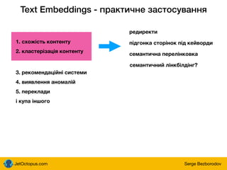 JetOctopus.com Serge Bezborodov
Text Embeddings - практичне застосування
1. схожість контенту
2. кластерізація контенту
3. рекомендаційні системи
4. виявлення аномалій
5. переклади
і купа іншого
семантична перелінковка
підгонка сторінок під кейворди
редиректи
семантичний лінкбілдінг?
 