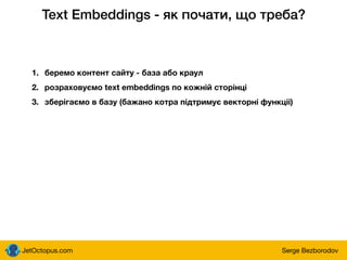 JetOctopus.com Serge Bezborodov
Text Embeddings - як почати, що треба?
1. беремо контент сайту - база або краул
2. розраховуємо text embeddings по кожній сторінці
3. зберігаємо в базу (бажано котра підтримує векторні функціі)
 