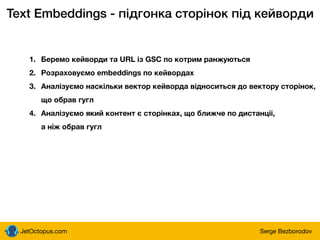 JetOctopus.com Serge Bezborodov
Text Embeddings - підгонка сторінок під кейворди
1. Беремо кейворди та URL із GSC по котрим ранжуються
2. Розраховуємо embeddings по кейвордах
3. Аналізуємо наскільки вектор кейворда відноситься до вектору сторінок,
що обрав гугл
4. Аналізуємо який контент є сторінках, що ближче по дистанціі,
а ніж обрав гугл
 