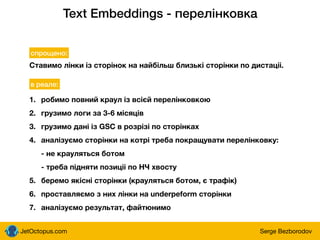 JetOctopus.com Serge Bezborodov
Text Embeddings - перелінковка
Ставимо лінки із сторінок на найбільш близькі сторінки по дистаціі.
спрощено:
в реале:
1. робимо повний краул із всієй перелінковкою
2. грузимо логи за 3-6 місяців
3. грузимо дані із GSC в розрізі по сторінках
4. аналізуємо сторінки на котрі треба покращувати перелінковку:
- не крауляться ботом
- треба підняти позиціі по НЧ хвосту
5. беремо якісні сторінки (крауляться ботом, є трафік)
6. проставляємо з них лінки на underpeform сторінки
7. аналізуємо результат, файтюнимо
 