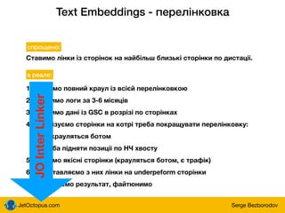 JetOctopus.com Serge Bezborodov
Text Embeddings - перелінковка
Ставимо лінки із сторінок на найбільш близькі сторінки по дистаціі.
спрощено:
в реале:
1. робимо повний краул із всієй перелінковкою
2. грузимо логи за 3-6 місяців
3. грузимо дані із GSC в розрізі по сторінках
4. аналізуємо сторінки на котрі треба покращувати перелінковку:
- не крауляться ботом
- треба підняти позиціі по НЧ хвосту
5. беремо якісні сторінки (крауляться ботом, є трафік)
6. проставляємо з них лінки на underpeform сторінки
7. аналізуємо результат, файтюнимо
JO
Inter
Linker
 