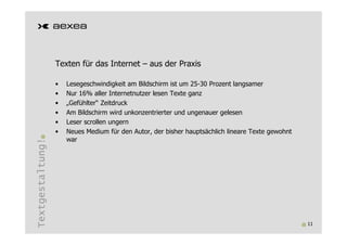 Texten für das Internet – aus der Praxis

                  •   Lesegeschwindigkeit am Bildschirm ist um 25-30 Prozent langsamer
                  •   Nur 16% aller Internetnutzer lesen Texte ganz
                  •   „Gefühlter“ Zeitdruck
                  •   Am Bildschirm wird unkonzentrierter und ungenauer gelesen
                  •   Leser scrollen ungern
                  •   Neues Medium für den Autor, der bisher hauptsächlich lineare Texte gewohnt
                      war
Textgestaltung!




                                                                                                   11
 
