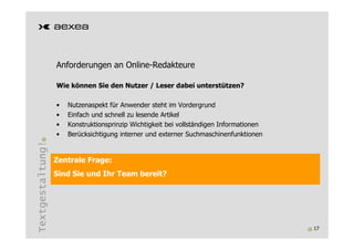 Anforderungen an Online-Redakteure

                  Wie können Sie den Nutzer / Leser dabei unterstützen?

                  •   Nutzenaspekt für Anwender steht im Vordergrund
                  •   Einfach und schnell zu lesende Artikel
                  •   Konstruktionsprinzip Wichtigkeit bei vollständigen Informationen
                  •   Berücksichtigung interner und externer Suchmaschinenfunktionen
Textgestaltung!




                  Zentrale Frage:
                  Sind Sie und Ihr Team bereit?




                                                                                         17
 