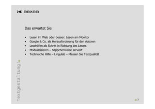 Das erwartet Sie

                  •   Lesen im Web oder besser: Lesen am Monitor
                  •   Google & Co. als Herausforderung für den Autoren
                  •   Lesehilfen als Schritt in Richtung des Lesers
                  •   Modularisieren – häppchenweise serviert
                  •   Technische Hilfe – Lingulab – Messen Sie Textqualität
Textgestaltung!




                                                                              3
 