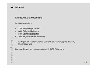 Die Bedeutung des Inhalts

                  Ich komme wieder...

                  •   73%   Hochwertige Inhalte
                  •   66%   Einfache Bedienung
                  •   58%   Schnelle Ladezeiten
                  •   54%   Regelmäßige Aktualisierung
Textgestaltung!




                  •   Es folgen mit <20% Gutscheine, Incentives, Marken, Spiele, Einkauf,
                      Personalisierung

                  Forrester Research – Umfrage unter rund 9.600 Web-Usern




                                                                                            4
 