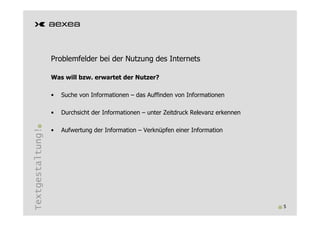 Problemfelder bei der Nutzung des Internets

                  Was will bzw. erwartet der Nutzer?

                  •   Suche von Informationen – das Auffinden von Informationen

                  •   Durchsicht der Informationen – unter Zeitdruck Relevanz erkennen
Textgestaltung!




                  •   Aufwertung der Information – Verknüpfen einer Information




                                                                                         5
 