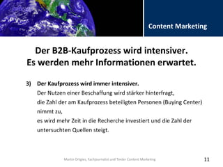 Folientitel
Martin Ortgies, Fachjournalist und Texter Content Marketing
Content Marketing
Der B2B-Kaufprozess wird intensiver.
Es werden mehr Informationen erwartet.
11
3) Der Kaufprozess wird immer intensiver.
Der Nutzen einer Beschaffung wird stärker hinterfragt,
die Zahl der am Kaufprozess beteiligten Personen (Buying Center)
nimmt zu,
es wird mehr Zeit in die Recherche investiert und die Zahl der
untersuchten Quellen steigt.
Martin Ortgies, Fachjournalist und Texter Content Marketing
 