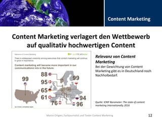 Folientitel
Martin Ortgies, Fachjournalist und Texter Content Marketing
Content Marketing
Content Marketing verlagert den Wettbewerb
auf qualitativ hochwertigen Content
12Martin Ortgies, Fachjournalist und Texter Content Marketing
Relevanz von Content
Marketing
Bei der Gewichtung von Content
Marketing gibt es in Deutschland noch
Nachholbedarf.
Quelle: ICMF Barometer: The state of content
marketing internationally, 2016
 