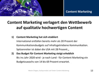 Folientitel
Martin Ortgies, Fachjournalist und Texter Content Marketing
Content Marketing
Content Marketing verlagert den Wettbewerb
auf qualitativ hochwertigen Content
13
1) Content Marketing hat sich etabliert
International entfallen bereits mehr als 20 Prozent der
Kommunikationsbudgets auf inhaltsgetriebene Kommunikation.
Spitzenreiter ist dabei die USA mit 28 Prozent.„
2) Das Budget für Content Marketing steigt erheblich
Bis ins Jahr 2020 wird - je nach Land - für Content Marketing ein
Budgetzuwachs von 14 bis 69 Prozent erwartet.
Martin Ortgies, Fachjournalist und Texter Content Marketing
 