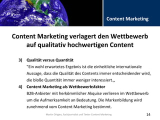 Folientitel
Martin Ortgies, Fachjournalist und Texter Content Marketing
Content Marketing
Content Marketing verlagert den Wettbewerb
auf qualitativ hochwertigen Content
14
3) Qualität versus Quantität
"Ein wohl erwartetes Ergebnis ist die einheitliche internationale
Aussage, dass die Qualität des Contents immer entscheidender wird,
die bloße Quantität immer weniger interessiert.„
4) Content Marketing als Wettbewerbsfaktor
B2B-Anbieter mit herkömmlicher Akquise verlieren im Wettbewerb
um die Aufmerksamkeit an Bedeutung. Die Markenbildung wird
zunehmend vom Content Marketing bestimmt.
Martin Ortgies, Fachjournalist und Texter Content Marketing
 