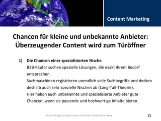 Folientitel
Martin Ortgies, Fachjournalist und Texter Content Marketing
Content Marketing
Chancen für kleine und unbekannte Anbieter:
Überzeugender Content wird zum Türöffner
15
1) Die Chancen einer spezialisierten Nische
B2B-Käufer suchen spezielle Lösungen, die exakt ihrem Bedarf
entsprechen.
Suchmaschinen registrieren unendlich viele Suchbegriffe und decken
deshalb auch sehr spezielle Nischen ab (Long-Tail-Theorie).
Hier haben auch unbekannte und spezialisierte Anbieter gute
Chancen, wenn sie passende und hochwertige Inhalte bieten.
Martin Ortgies, Fachjournalist und Texter Content Marketing
 