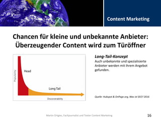 Folientitel
Martin Ortgies, Fachjournalist und Texter Content Marketing
Content Marketing
Chancen für kleine und unbekannte Anbieter:
Überzeugender Content wird zum Türöffner
16Martin Ortgies, Fachjournalist und Texter Content Marketing
Long-Tail-Konzept
Auch unbekannte und spezialisierte
Anbieter werden mit ihrem Angebot
gefunden.
Quelle: Hubspot & OnPage.org, Was ist SEO? 2016
 