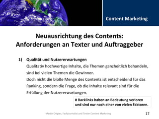 Folientitel
Martin Ortgies, Fachjournalist und Texter Content Marketing
Content Marketing
Neuausrichtung des Contents:
Anforderungen an Texter und Auftraggeber
17
1) Qualität und Nutzererwartungen
Qualitativ hochwertige Inhalte, die Themen ganzheitlich behandeln,
sind bei vielen Themen die Gewinner.
Doch nicht die bloße Menge des Contents ist entscheidend für das
Ranking, sondern die Frage, ob die Inhalte relevant sind für die
Erfüllung der Nutzererwartungen.
Martin Ortgies, Fachjournalist und Texter Content Marketing
# Backlinks haben an Bedeutung verloren
und sind nur noch einer von vielen Faktoren.
 