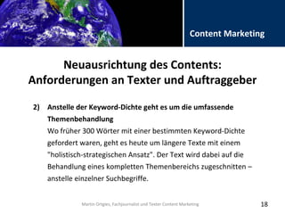 Folientitel
Martin Ortgies, Fachjournalist und Texter Content Marketing
Content Marketing
Neuausrichtung des Contents:
Anforderungen an Texter und Auftraggeber
18
2) Anstelle der Keyword-Dichte geht es um die umfassende
Themenbehandlung
Wo früher 300 Wörter mit einer bestimmten Keyword-Dichte
gefordert waren, geht es heute um längere Texte mit einem
"holistisch-strategischen Ansatz". Der Text wird dabei auf die
Behandlung eines kompletten Themenbereichs zugeschnitten –
anstelle einzelner Suchbegriffe.
Martin Ortgies, Fachjournalist und Texter Content Marketing
 