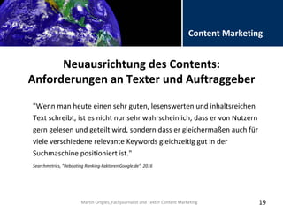 Folientitel
Martin Ortgies, Fachjournalist und Texter Content Marketing
Content Marketing
Neuausrichtung des Contents:
Anforderungen an Texter und Auftraggeber
19
"Wenn man heute einen sehr guten, lesenswerten und inhaltsreichen
Text schreibt, ist es nicht nur sehr wahrscheinlich, dass er von Nutzern
gern gelesen und geteilt wird, sondern dass er gleichermaßen auch für
viele verschiedene relevante Keywords gleichzeitig gut in der
Suchmaschine positioniert ist."
Searchmetrics, "Rebooting Ranking-Faktoren Google.de", 2016
Martin Ortgies, Fachjournalist und Texter Content Marketing
 