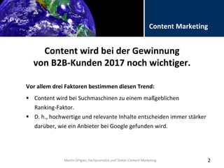 Folientitel
Martin Ortgies, Fachjournalist und Texter Content Marketing
Content Marketing
Content wird bei der Gewinnung
von B2B-Kunden 2017 noch wichtiger.
Vor allem drei Faktoren bestimmen diesen Trend:
2
 Content wird bei Suchmaschinen zu einem maßgeblichen
Ranking-Faktor.
 D. h., hochwertige und relevante Inhalte entscheiden immer stärker
darüber, wie ein Anbieter bei Google gefunden wird.
Martin Ortgies, Fachjournalist und Texter Content Marketing
 